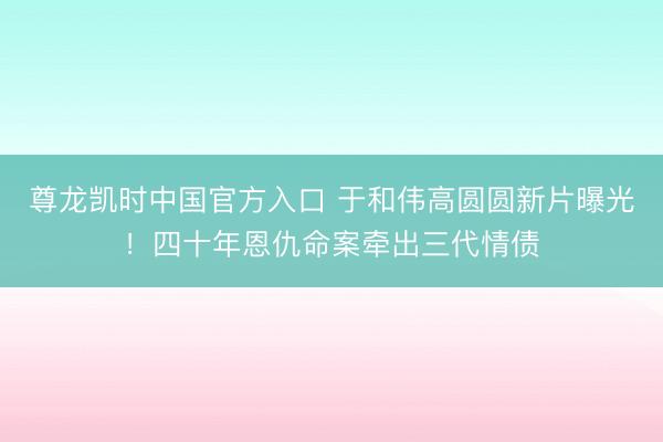 尊龙凯时中国官方入口 于和伟高圆圆新片曝光！四十年恩仇命案牵出三代情债