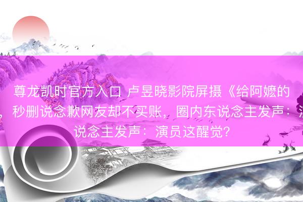 尊龙凯时官方入口 卢昱晓影院屏摄《给阿嬷的情书》被扒，秒删说念歉网友却不买账，圈内东说念主发声：演员这醒觉？