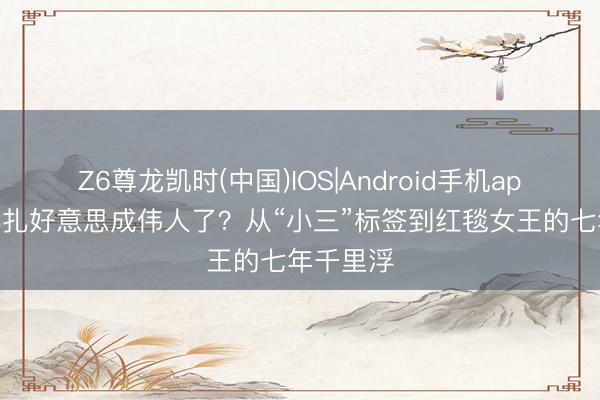 Z6尊龙凯时(中国)IOS|Android手机app下载 娜扎好意思成伟人了？从“小三”标签到红毯女王的七年千里浮