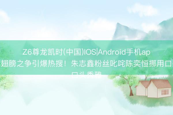Z6尊龙凯时(中国)IOS|Android手机app下载 翅膀之争引爆热搜！朱志鑫粉丝叱咤陈奕恒挪用口头秀雅