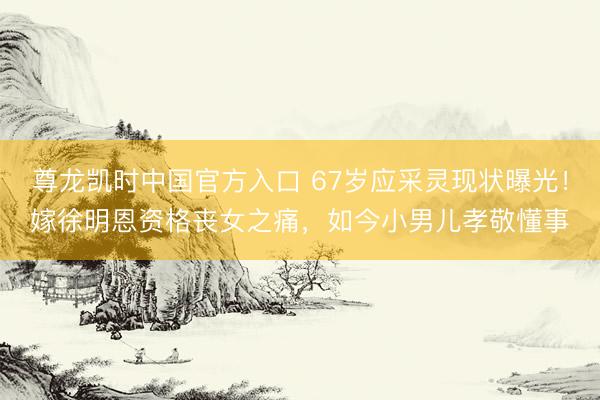 尊龙凯时中国官方入口 67岁应采灵现状曝光！嫁徐明恩资格丧女之痛，如今小男儿孝敬懂事