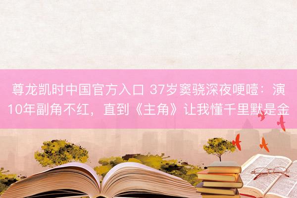 尊龙凯时中国官方入口 37岁窦骁深夜哽噎：演10年副角不红，直到《主角》让我懂千里默是金