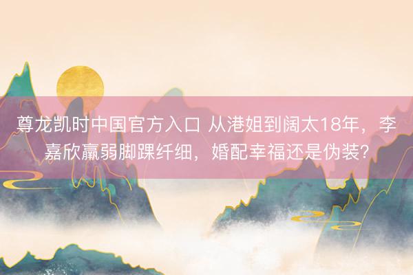 尊龙凯时中国官方入口 从港姐到阔太18年,李嘉欣羸弱脚踝纤细,婚配幸福还是伪装?
