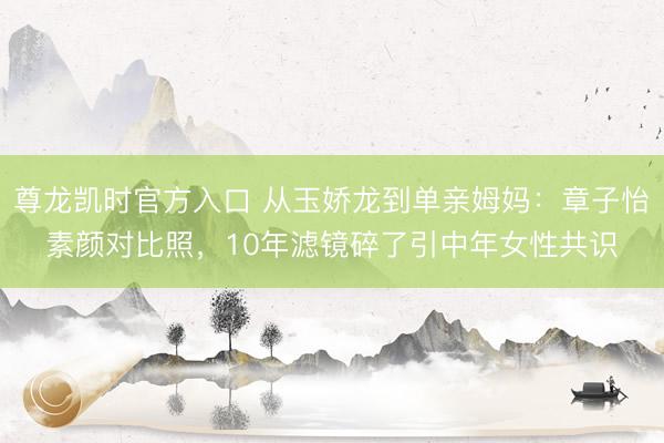 尊龙凯时官方入口 从玉娇龙到单亲姆妈：章子怡素颜对比照，10年滤镜碎了引中年女性共识