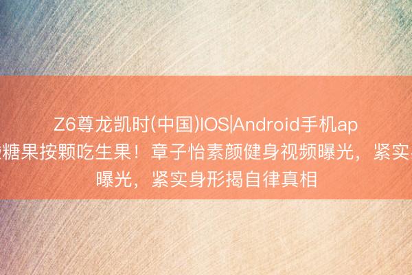 Z6尊龙凯时(中国)IOS|Android手机app下载 五年不碰糖果按颗吃生果！章子怡素颜健身视频曝光，紧实身形揭自律真相