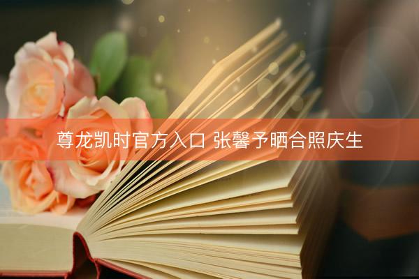 尊龙凯时官方入口 张馨予晒合照庆生