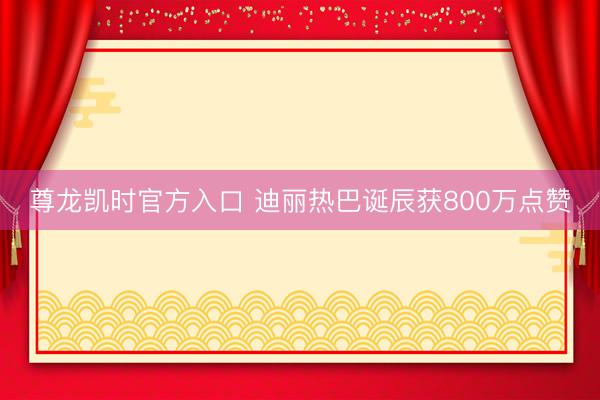 尊龙凯时官方入口 迪丽热巴诞辰获800万点赞