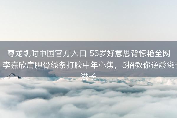 尊龙凯时中国官方入口 55岁好意思背惊艳全网！李嘉欣肩胛骨线条打脸中年心焦，3招教你逆龄滋长