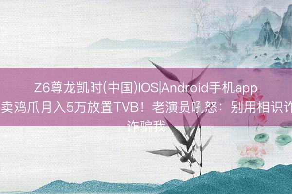 Z6尊龙凯时(中国)IOS|Android手机app下载 卖鸡爪月入5万放置TVB！老演员吼怒：别用相识诈骗我