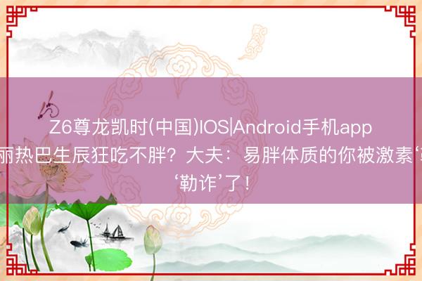 Z6尊龙凯时(中国)IOS|Android手机app下载 迪丽热巴生辰狂吃不胖?大夫:易胖体质的你被激素‘勒诈’了!