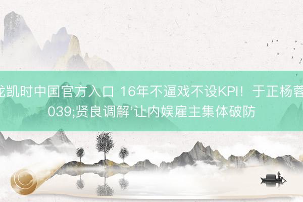 尊龙凯时中国官方入口 16年不逼戏不设KPI！于正杨蓉'贤良调解'让内娱雇主集体破防