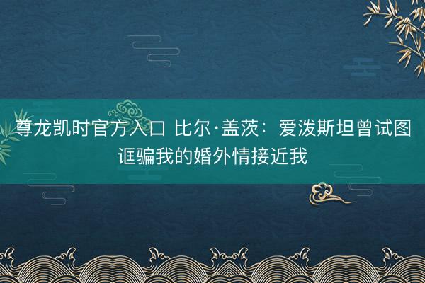 尊龙凯时官方入口 比尔·盖茨：爱泼斯坦曾试图诓骗我的婚外情接近我