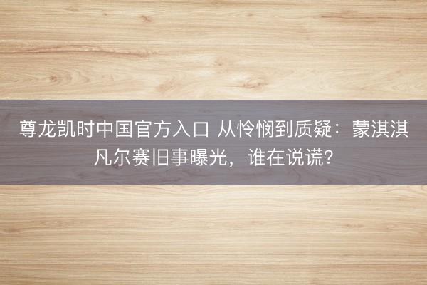 尊龙凯时中国官方入口 从怜悯到质疑：蒙淇淇凡尔赛旧事曝光，谁在说谎？