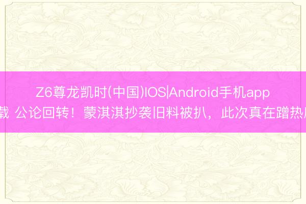 Z6尊龙凯时(中国)IOS|Android手机app下载 公论回转！蒙淇淇抄袭旧料被扒，此次真在蹭热度？