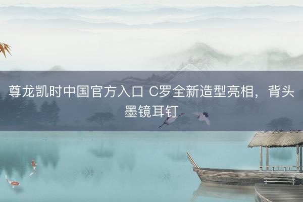 尊龙凯时中国官方入口 C罗全新造型亮相，背头墨镜耳钉
