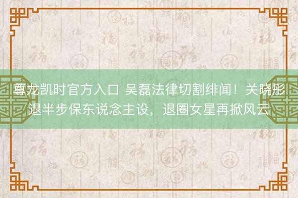 尊龙凯时官方入口 吴磊法律切割绯闻！关晓彤退半步保东说念主设，退圈女星再掀风云