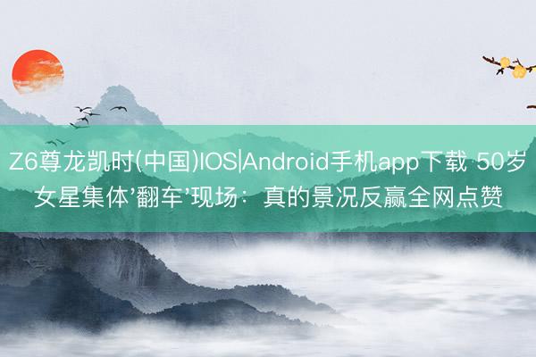 Z6尊龙凯时(中国)IOS|Android手机app下载 50岁女星集体'翻车'现场:真的景况反赢全网点赞