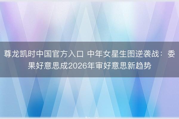 尊龙凯时中国官方入口 中年女星生图逆袭战：委果好意思成2026年审好意思新趋势