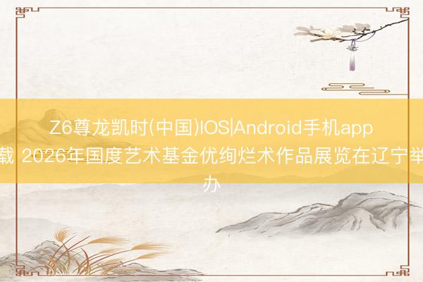 Z6尊龙凯时(中国)IOS|Android手机app下载 2026年国度艺术基金优绚烂术作品展览在辽宁举办