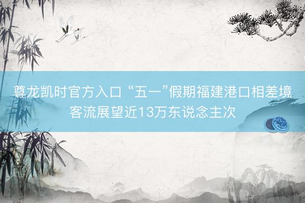 尊龙凯时官方入口 “五一”假期福建港口相差境客流展望近13万东说念主次