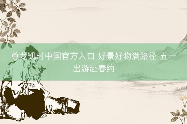 尊龙凯时中国官方入口 好景好物满路径 五一出游赴春约