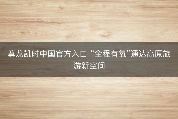 尊龙凯时中国官方入口 “全程有氧”通达高原旅游新空间