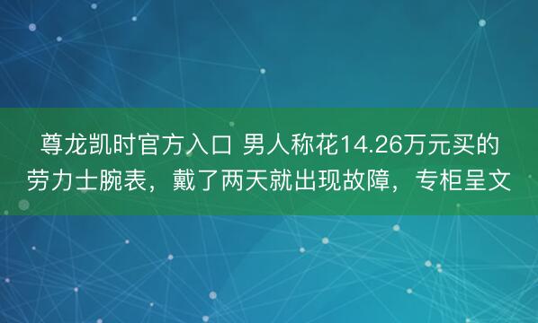 尊龙凯时官方入口 男人称花14.26万元买的劳力士腕表，戴了两天就出现故障，专柜呈文