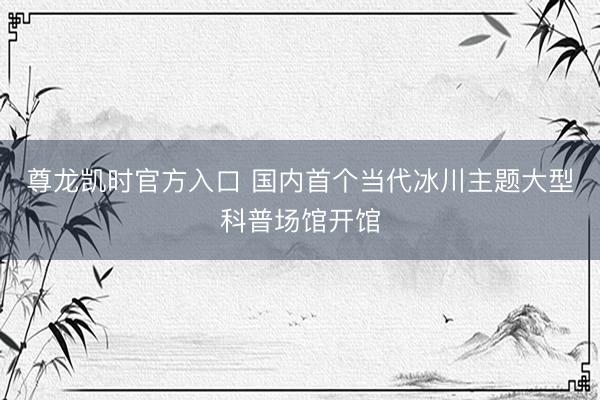 尊龙凯时官方入口 国内首个当代冰川主题大型科普场馆开馆