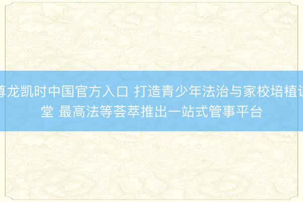 尊龙凯时中国官方入口 打造青少年法治与家校培植课堂 最高法等荟萃推出一站式管事平台