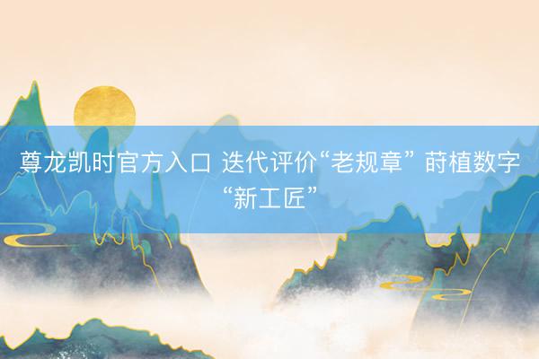 尊龙凯时官方入口 迭代评价“老规章” 莳植数字“新工匠”