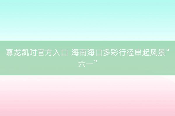 尊龙凯时官方入口 海南海口多彩行径串起风景“六一”