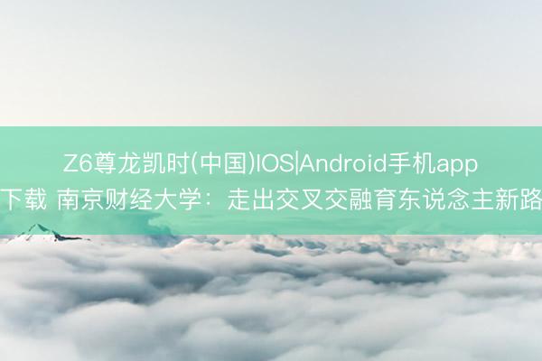 Z6尊龙凯时(中国)IOS|Android手机app下载 南京财经大学：走出交叉交融育东说念主新路