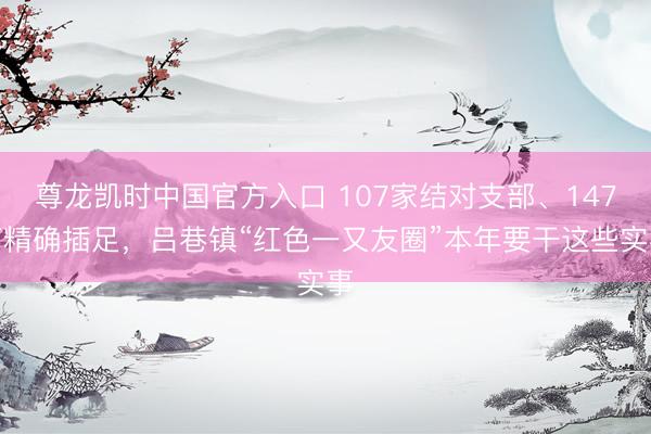 尊龙凯时中国官方入口 107家结对支部、147万精确插足，吕巷镇“红色一又友圈”本年要干这些实事
