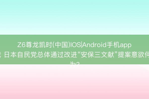 Z6尊龙凯时(中国)IOS|Android手机app下载 日本自民党总体通过改进“安保三文献”提案意欲何为？
