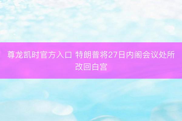 尊龙凯时官方入口 特朗普将27日内阁会议处所改回白宫