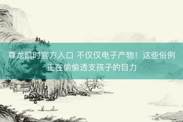 尊龙凯时官方入口 不仅仅电子产物！这些俗例正在偷偷透支孩子的目力