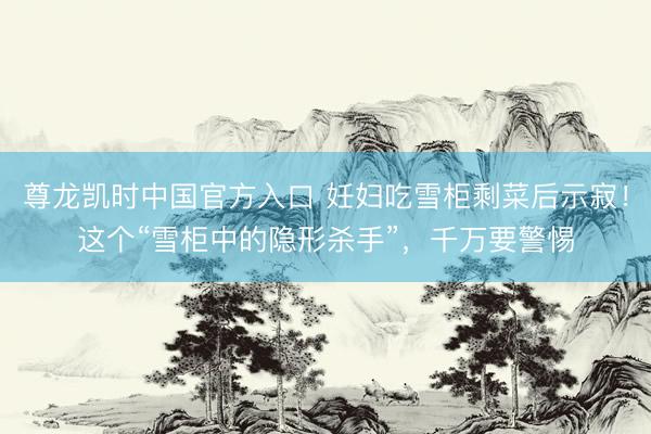 尊龙凯时中国官方入口 妊妇吃雪柜剩菜后示寂！这个“雪柜中的隐形杀手”，千万要警惕