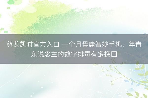 尊龙凯时官方入口 一个月毋庸智妙手机，年青东说念主的数字排毒有多挽回