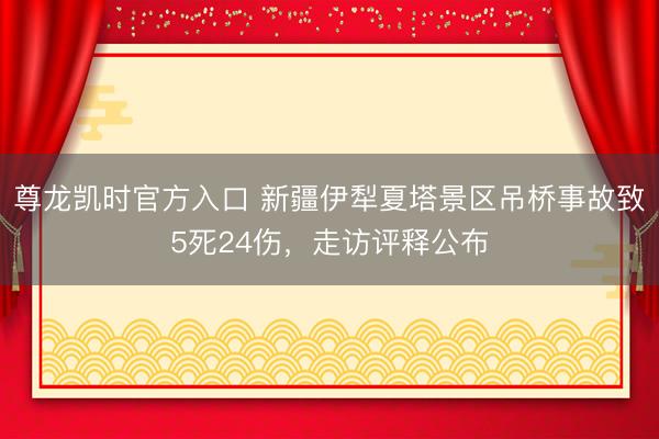 尊龙凯时官方入口 新疆伊犁夏塔景区吊桥事故致5死24伤，走访评释公布