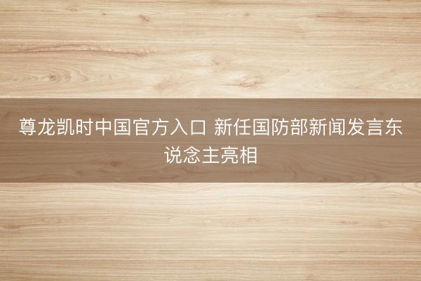 尊龙凯时中国官方入口 新任国防部新闻发言东说念主亮相