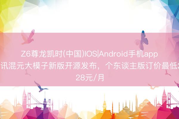 Z6尊龙凯时(中国)IOS|Android手机app下载 腾讯混元大模子新版开源发布，个东谈主版订价最低28元/月