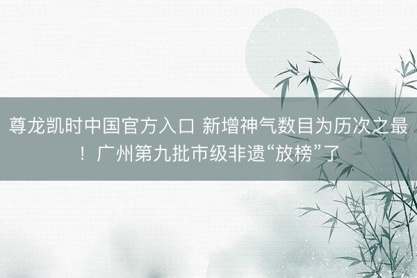 尊龙凯时中国官方入口 新增神气数目为历次之最！广州第九批市级非遗“放榜”了