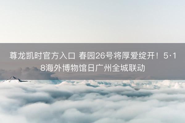 尊龙凯时官方入口 春园26号将厚爱绽开！5·18海外博物馆日广州全城联动