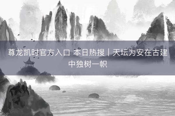 尊龙凯时官方入口 本日热搜|天坛为安在古建中独树一帜