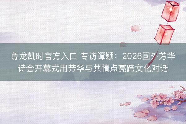 尊龙凯时官方入口 专访谭颖：2026国外芳华诗会开幕式用芳华与共情点亮跨文化对话