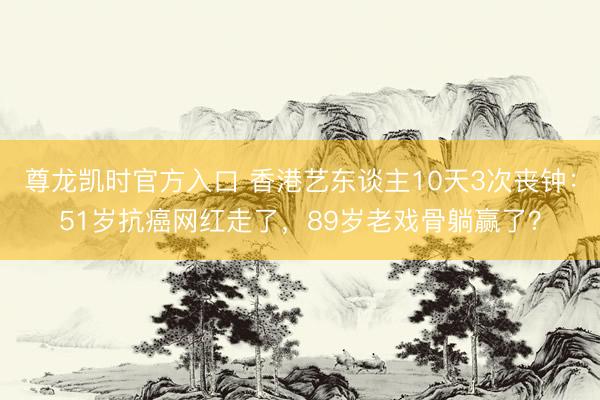 尊龙凯时官方入口 香港艺东谈主10天3次丧钟:51岁抗癌网红走了,89岁老戏骨躺赢了?