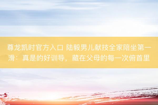 尊龙凯时官方入口 陆毅男儿献技全家陪坐第一滑:真是的好训导,藏在父母的每一次俯首里