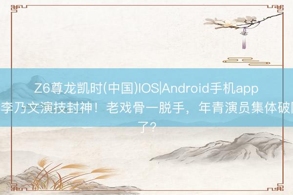 Z6尊龙凯时(中国)IOS|Android手机app下载 李乃文演技封神!老戏骨一脱手,年青演员集体破防了?