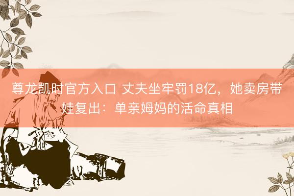 尊龙凯时官方入口 丈夫坐牢罚18亿，她卖房带娃复出：单亲姆妈的活命真相