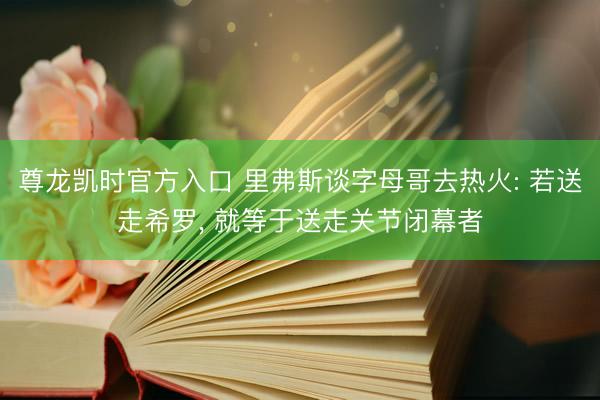 尊龙凯时官方入口 里弗斯谈字母哥去热火: 若送走希罗， 就等于送走关节闭幕者